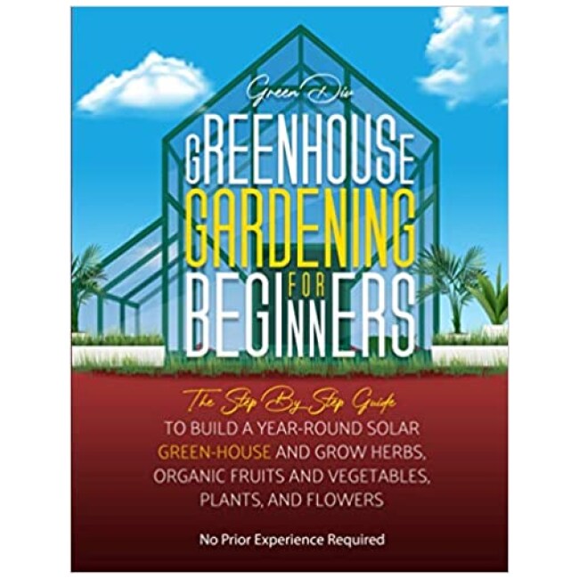 Greenhouse Gardening For Beginners: The Step By Step Guide To Build A Year-Round Solar Greenhouse And Grow Herbs, Organic Fruits And Vegetables,...